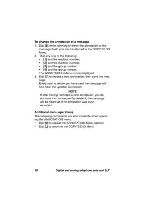 Page 3330 Digital and analog telephone sets and SLT
To change the annotation of a message
1. Dial [5] while listenin
g to either the annotation or the 
messa
ge itself; you are transferred to the COPY/SEND 
Menu.
2.  Dial any one of the followin
g:
•[1] and the mailbox number;
•[2] and the mailbox number;
•[3] and the 
group number;
•[4] and the 
group number.
The ANNOTATION Menu is now displayed.
3. Dial [1] to record a new annotation, then save the mes-
sa
ge.
Every user to whom you have sent the messa
ge...