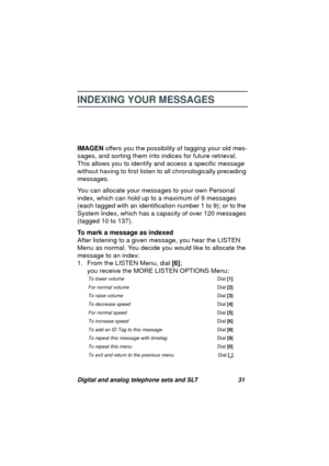 Page 34Digital and analog telephone sets and SLT 31
INDEXING YOUR MESSAGES
IMAGEN offers you the possibility of tagging your old mes-
sa
ges, and sorting them into indices for future retrieval. 
This allows you to identify and access a specific messa
ge 
without havin
g to first listen to all chronologically preceding 
messa
ges. 
You can allocate your messa
ges to your own Personal 
index, which can hold up to a maximum of 9 messa
ges 
(each ta
gged with an identification number 1 to 9); or to the 
System...