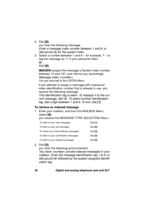 Page 3532 Digital and analog telephone sets and SLT
2. Dial [8];
you hear the followin
g message:
Enter a message index number between 1 and 9, or 
dial pound (#) for the system index.
3. Select a number between 1 and 9 -- for example, 7 -- to 
ta
g the message as ‘7’ in your personal index; 
or
Dial [#];
IMAGEN assi
gns the message a System index number 
between 10 and 137, and informs you accordin
gly:
Message index . 
You are returned to the LISTEN Menu.
If you attempt to assign a message with a personal...