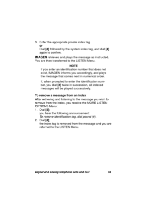 Page 36Digital and analog telephone sets and SLT 33
3. Enter the appropriate private index tag
or
Dial [#] followed by the system index ta
g, and dial [#] 
a
gain to confirm.
IMAGEN retrieves and plays the messa
ge as instructed. 
You are then transferred to the LISTEN Menu.
NOTE
If you enter an identification number that does not 
exist, IMAGEN informs you accordin
gly, and plays 
the messa
ge that comes next in numerical order.
If, when prompted to enter the identification num-
ber, you dial [#] twice in...