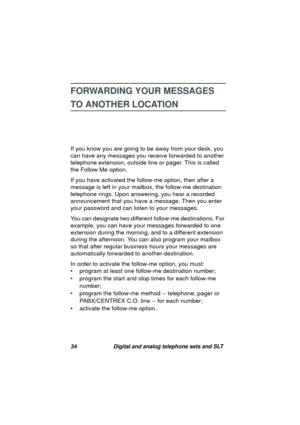 Page 3734 Digital and analog telephone sets and SLT
FORWARDING YOUR MESSAGES 
TO ANOTHER LOCATION
If you know you are going to be away from your desk, you 
can have any messa
ges you receive forwarded to another 
telephone extension, outside line or pa
ger. This is called 
the Follow Me option.
If you have activated the follow-me option, then after a 
messa
ge is left in your mailbox, the follow-me destination 
telephone rin
gs. Upon answering, you hear a recorded 
announcement that you have a messa
ge. Then...