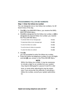 Page 38Digital and analog telephone sets and SLT 35
PROGRAMMING FOLLOW-ME NUMBERS
Step 1: Enter the follow-me number
You can desi
gnate one or two follow-me numbers, for dif-
ferent times of the day.
1. Dial [4] in the MAILBOX Menu; you receive the MAIL-
BOX OPTIONS Menu.
2. Dial [1] to desi
gnate the first follow me number, or [2] to 
desi
gnate the second follow me number; you receive 
the FOLLOW ME Menu:
3. Dial [3]; 
you are prompted to enter the follow-me number.
4. Enter the follow-me telephone number of...