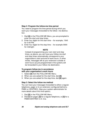 Page 3936 Digital and analog telephone sets and SLT
Step 2: Program the follow-me time period
You need to pro
gram the time period during which you 
want your messa
ges forwarded to the follow- me destina-
tion.
1. Dial [4] in the FOLLOW ME Menu; you are prompted to 
enter the start and stop times. 
2. Enter four di
gits for the start time -- for example, 1545 
for 3:45 PM.
3. Enter four di
gits for the stop time -- for example 0000 
for midni
ght.
NOTE
Instead of pro
gramming your own start and stop 
times, as...