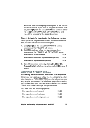 Page 40Digital and analog telephone sets and SLT 37
You have now finished programming one of the two fol-
low-me numbers. If you wish to pro
gram a second num-
ber, select [4] from the MAILBOX Menu, and then either 
[1] or [2] from the MAILBOX OPTIONS Menu, and 
repeat this process for the second number.
Step 4: Activate (or deactivate) the follow-me number
Once you have pro
grammed at least one follow-me num-
ber, you can activate the follow-me option.
1. Dial [1] or [2] in the MAILBOX OPTIONS Menu;
you...