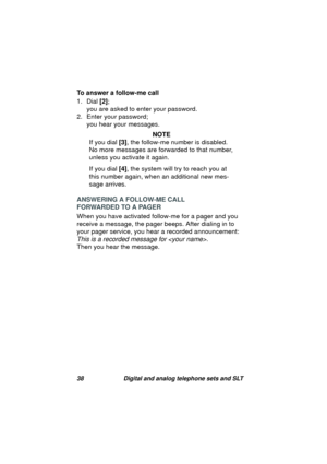 Page 4138 Digital and analog telephone sets and SLT
To answer a follow-me call
1. Dial [2]; 
you are asked to enter your password.
2. Enter your password; 
you hear your messa
ges.
NOTE
If you dial [3], the follow-me number is disabled. 
No more messa
ges are forwarded to that number, 
unless you activate it a
gain.
If you dial [4], the system will try to reach you at 
this number a
gain, when an additional new mes-
sa
ge arrives.
ANSWERING A FOLLOW-ME CALL
FORWARDED TO A PAGER
When you have activated follow-me...