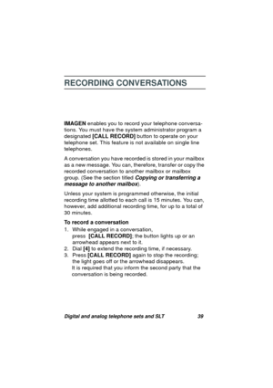 Page 42Digital and analog telephone sets and SLT 39
RECORDING CONVERSATIONS
IMAGEN enables you to record your telephone conversa-
tions. You must have the system administrator pro
gram a 
desi
gnated [CALL RECORD] button to operate on your 
telephone set. This feature is not available on sin
gle line 
telephones.
A conversation you have recorded is stored in your mailbox 
as a new messa
ge. You can, therefore, transfer or copy the 
recorded conversation to another mailbox or mailbox 
group. (See the section...