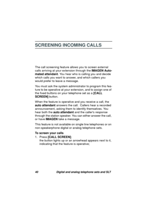 Page 4340 Digital and analog telephone sets and SLT
SCREENING INCOMING CALLS
The call screening feature allows you to screen external 
calls arrivin
g at your extension through the IMAGEN Auto-
mated attendant. You hear who is callin
g you and decide 
which calls you want to answer, and which callers you 
would prefer to leave a messa
ge. 
You must ask the system administrator to pro
gram this fea-
ture to be operative at your extension, and to assi
gn one of 
the fixed buttons on your telephone set as a [CALL...