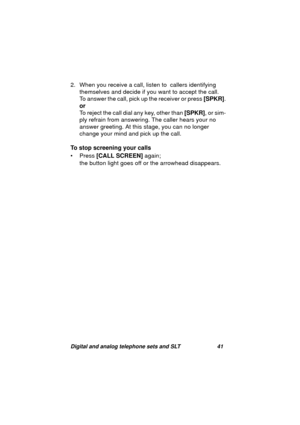 Page 44Digital and analog telephone sets and SLT 41
2. When you receive a call, listen to  callers identifying 
themselves and decide if you want to accept the call.
To answer the call, pick up the receiver or press [SPKR].
or
To reject the call dial any key, other than [SPKR], or sim-
ply refrain from answerin
g. The caller hears your no 
answer 
greeting. At this stage, you can no longer 
chan
ge your mind and pick up the call.
To stop screening your calls
• Press [CALL SCREEN] a
gain; 
the button li
ght goes...