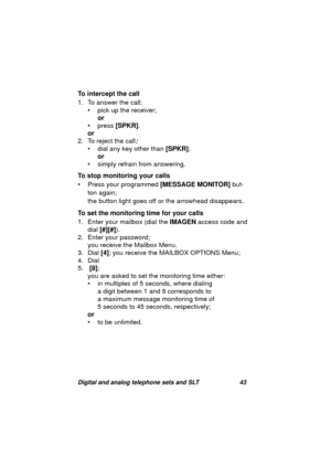 Page 46Digital and analog telephone sets and SLT 43
To intercept the call
1. To answer the call:
• pick up the receiver;
or
 
• press [SPKR].
or
2. To reject the call
:
• dial any key other than [SPKR];
or
• simply refrain from answerin
g.
To stop monitoring your calls
• Press your pro
grammed [MESSAGE MONITOR] but-
ton a
gain;
the button li
ght goes off or the arrowhead disappears.
To set the monitoring time for your calls
1. Enter your mailbox (dial the IMAGEN access code and 
dial [#][#]).
2. Enter your...