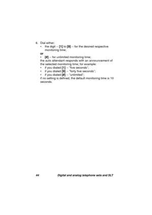 Page 4744 Digital and analog telephone sets and SLT
6. Dial either:
•the di
git -- [1] to [9] -- for the desired respective 
monitorin
g time;
or
•[#] -- for unlimited monitorin
g time;
the auto attendant responds with an announcement of 
the selected monitorin
g time; for example:
• if you dialed [1] -- “five seconds”;
• if you dialed [9] -- “forty five seconds”;
• if you dialed [#] -- “unlimited”;
if no settin
g is defined, the default monitoring time is 10 
seconds. 