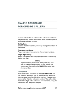 Page 48Digital and analog telephone sets and SLT 45
DIALING ASSISTANCE 
FOR OUTSIDE CALLERS
Outside callers who do not know the extension number of 
the person they wish to reach have three different types of 
assistance available to them: 
Dial by Name
Enables them to reach the person by dialin
g a few letters of 
their name.
Extension assistance
Plays recorded announcements of extension numbers.
Single digit dialing
Allows the caller to reach a prepro
grammed extension by 
dialin
g one digit.
NOTE
A person...