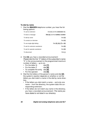 Page 4946 Digital and analog telephone sets and SLT
To dial by name
1. Dial the IMAGEN telephone number; you hear the fol-
lowin
g options:
2. Dial [3]; you hear a recorded announcement: 
Please dial the first “X” letters of the subscribers name. 
“X” in the announcement is the pro
grammed maximum 
number of letters -- up to six.
• For the letter Q dial [7].
• For the letter Z dial [9].
• To complete the entry dial [#].
• For the operator dial [0].
3. Dial the first letters of the person’s name and dial [#];...