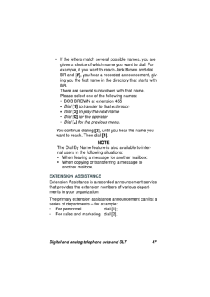 Page 50Digital and analog telephone sets and SLT 47
• If the letters match several possible names, you are 
given a choice of which name you want to dial. For 
example, if you want to reach Jack Brown and dial 
BR and [#], you hear a recorded announcement, 
giv-
in
g you the first name in the directory that starts with 
BR: 
There are several subscribers with that name. 
Please select one of the followin
g names:
• BOB BROWN at extension 455
•
Dial [1] to transfer to that extension
•Dial [2] to play the next...