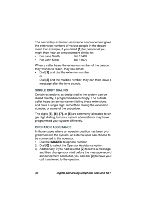 Page 5148 Digital and analog telephone sets and SLT
The secondary extension assistance announcement gives 
the extension numbers of various people in the depart-
ment. For example, if you dialed [1] for personnel you 
mi
ght then hear an announcement similar to:
• For Jane Smith  dial 13489
• For John Miller  dial 15679
When a caller hears the extension number of the person 
they wishes to reach, they can either:
• Dial [1] and dial the extension number
or
Dial [2] and the mailbox number; they can then leave a...