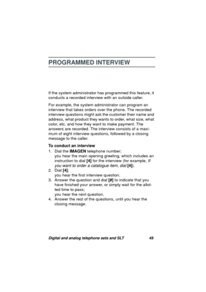 Page 52Digital and analog telephone sets and SLT 49
PROGRAMMED INTERVIEW
If the system administrator has programmed this feature, it 
conducts a recorded interview with an outside caller. 
For example, the system administrator can pro
gram an 
interview that takes orders over the phone. The recorded 
interview questions mi
ght ask the customer their name and 
address, what product they wants to order, what size, what 
color, etc. and how they want to make payment. The 
answers are recorded. The interview...