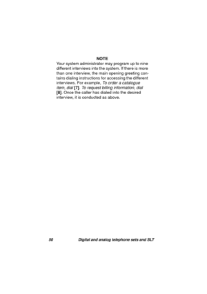 Page 5350 Digital and analog telephone sets and SLT
NOTE
Your system administrator may pro
gram up to nine 
different interviews into the system. If there is more 
than one interview, the main openin
g greeting con-
tains dialin
g instructions for accessing the different 
interviews. For example, 
To order a catalogue 
item, dial 
[7]. To request billing information, dial 
[8]. Once the caller has dialed into the desired 
interview, it is conducted as above. 