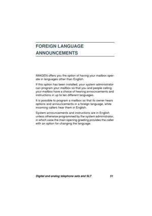 Page 54Digital and analog telephone sets and SLT 51
FOREIGN LANGUAGE 
ANNOUNCEMENTS
IMAGEN offers you the option of having your mailbox oper-
ate in lan
guages other than English.
If this option has been installed, your system administrator 
can pro
gram your mailbox so that you and people calling 
your mailbox have a choice of hearin
g announcements and 
instructions in up to ten different lan
guages. 
It is possible to pro
gram a mailbox so that its owner hears 
options and announcements in a forei
gn...