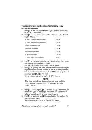 Page 56Digital and analog telephone sets and SLT 53
To program your mailbox to automatically copy 
unheard messages
1. Dial [4] in the MAILBOX Menu; you receive the MAIL-
BOX OPTIONS Menu.
2. Dial [7] -- Auto-copy; you are transferred to the AUTO 
COPY Menu:
3. Dial [1] to indicate the auto-copy destination, then enter 
the appropriate mailbox number;
you are returned to the AUTO COPY Menu.
4. Dial [2] to specify the time period after which messa
ges 
in your mailbox will be copied to the auto-copy destina-...