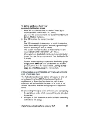 Page 58Digital and analog telephone sets and SLT 55
To delete Mailboxes from your 
personal distribution group
1. From the MAILBOX OPTIONS Menu, select [6] to 
access the DISTRIBUTION LIST Menu;
you hear the announcement 
The current member num-
ber is 
.
2. Dial [3] to delete the current member
or
Dial [2] (repeatedly if necessary) to scroll throu
gh the 
other mailboxes in your 
group, and dial [3] to when you 
reach a mailbox you wish to delete.
The current member mailbox is deleted and you are 
returned to...