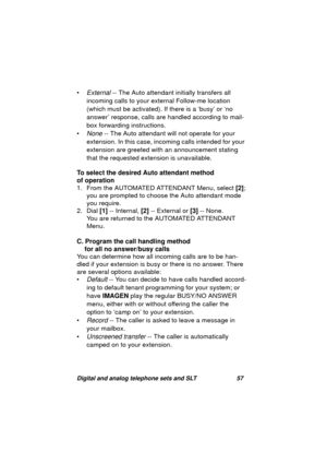 Page 60Digital and analog telephone sets and SLT 57
•External -- The Auto attendant initially transfers all 
incomin
g calls to your external Follow-me location 
(which must be activated). If there is a ‘busy’ or ‘no 
answer’ response, calls are handled accordin
g to mail-
box forwardin
g instructions.
•
None -- The Auto attendant will not operate for your 
extension. In this case, incomin
g calls intended for your 
extension are 
greeted with an announcement stating 
that the requested extension is...