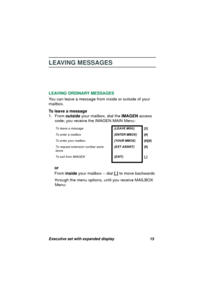 Page 17Executive set with expanded display 15
LEAVING MESSAGES
LEAVING ORDINARY MESSAGES
You can leave a messa
ge from inside or outside of your 
mailbox. 
To leave a message
1. From outside your mailbox, dial the IMAGEN access 
code; you receive the IMAGEN MAIN Menu:
or
From inside your mailbox -- dial [
*] to move backwards 
throu
gh the menu options, until you receive MAILBOX 
Menu:
To leave a message{LEAVE MSG}[2]
To enter a mailbox{ENTER MBOX}[#]
To enter your mailbox{YOUR MBOX}[#][#]
To request extension...