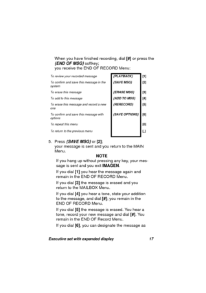Page 19Executive set with expanded display 17
When you have finished recording, dial [#] or press the 
{END OF MSG} softkey; 
you receive the END OF RECORD Menu:
5. Press 
{SAVE MSG} or [2]; 
your messa
ge is sent and you return to the MAIN 
Menu.
NOTE
If you han
g up without pressing any key, your mes-
sa
ge is sent and you exit IMAGEN.
If you dial [1] you hear the messa
ge again and 
remain in the END OF RECORD Menu.
If you dial [3] the messa
ge is erased and you 
return to the MAILBOX Menu.
If you dial [4]...