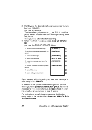 Page 2422 Executive set with expanded display
2. Dial [5], and the desired mailbox group number (a num-
ber from 10 to 89); 
you hear a messa
ge: 
This is mailbox group number ___ or This is . Please state your message clearly, then 
dial pound.
 
Then you hear a tone to start recordin
g. 
3. When you finish recordin
g, press {END OF MSG} or 
[#]; 
you hear the END OF RECORD Menu:
If you han
g up without pressing any key, your message is 
sent and you exit IMAGEN.
In addition to the system-wide mailbox 
groups,...