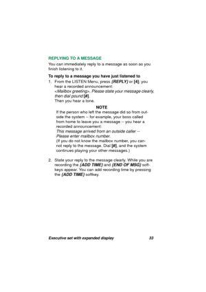 Page 35Executive set with expanded display 33
REPLYING TO A MESSAGE
You can immediately reply to a messa
ge as soon as you 
finish listenin
g to it. 
To reply to a message you have just listened to
1. From the LISTEN Menu, press 
{REPLY} or [4]; you 
hear a recorded announcement: 
<
Mailbox greeting>. Please state your message clearly, 
then dial pound
 [#].
Then you hear a tone.
NOTE
If the person who left the messa
ge did so from out-
side the system -- for example, your boss called 
from home to leave you a...