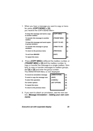 Page 37Executive set with expanded display 35
1. When you hear a message you want to copy or trans-
fer, press
 {COPY/SEND} or [5]; 
you receive the COPY/SEND Menu: 
2.  Press
 {COPY MSG} or [1] and the mailbox number, or 
{TRANSF MSG} or [2] and the mailbox number, to 
copy or transfer the messa
ge to a single mailbox. Simi-
larly, to copy or transfer messa
ges to mailbox groups, 
dial [3] or [4] and enter the 
group number. 
The ANNOTATION Menu is now displayed:
3. If you want to attach an annotation, see the...