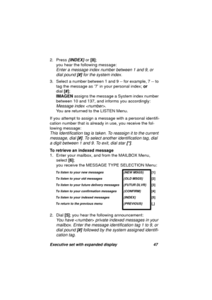 Page 49Executive set with expanded display 47
2. Press {INDEX} or [8];
you hear the followin
g message:
Enter a message index number between 1 and 9, or 
dial pound [#] for the system index.
3. Select a number between 1 and 9 -- for example, 7 -- to 
ta
g the message as ‘7’ in your personal index; or
dial [#];
IMAGEN assi
gns the message a System index number 
between 10 and 137, and informs you accordin
gly:
Message index . 
You are returned to the LISTEN Menu.
If you attempt to assi
gn a message with a...