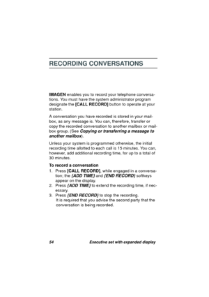 Page 5654 Executive set with expanded display
RECORDING CONVERSATIONS
IMAGEN enables you to record your telephone conversa-
tions. You must have the system administrator pro
gram 
desi
gnate the [CALL RECORD] button to operate at your 
station.
A conversation you have recorded is stored in your mail-
box, as any messa
ge is. You can, therefore, transfer or 
copy the recorded conversation to another mailbox or mail-
box 
group. (See Copying or transferring a message to 
another mailbox
).
Unless your system is...