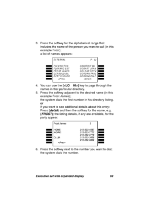 Page 71Executive set with expanded display 69
3. Press the softkey for the alphabetical range that 
includes the name of the person you want to call (in this 
example Frost);
a list of names appears: 
4. You can use the [] key to pa
ge through the 
names in that particular directory.
5. Press the softkey adjacent to the desired name (in this 
example Frost James); 
the system dials the first number in his directory listin
g.
or
If you want to see additional details about this entry:
Press {
detail} and then the...