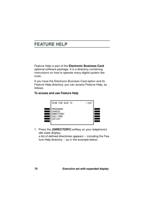 Page 7270 Executive set with expanded display
FEATURE HELP
Feature Help is part of the Electronic Business Card 
optional software packa
ge. It is a directory containing 
instructions on how to operate many di
gital system fea-
tures.
If you have the Electronic Business Card option and its 
Feature Help directory, you can access Feature Help, as 
follows.
To access and use Feature Help
1. Press the 
{DIRECTORY} softkey on your telephones 
idle state display;
a list of defined directories appears -- includin
g...