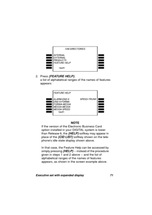 Page 73Executive set with expanded display 71
2. Press {FEATURE HELP}; 
a list of alphabetical ran
ges of the names of features 
appears:
NOTE
If the version of the Electronic Business Card 
option installed in your DIGITAL system is lower 
than Release 6, the 
{HELP} softkey may appear in 
place of the 
{CID LIST} softkey shown on the tele-
phones idle state display shown above.
In that case, the Feature Help can be accessed by 
simply pressin
g {HELP} -- instead of the procedure 
given in steps 1 and 2 above...