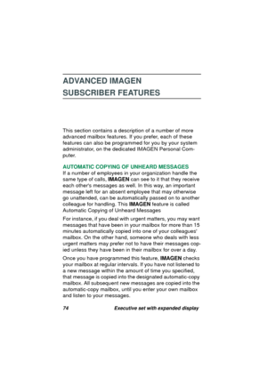 Page 7674 Executive set with expanded display
ADVANCED IMAGEN
SUBSCRIBER FEATURES
This section contains a description of a number of more 
advanced mailbox features. If you prefer, each of these 
features can also be pro
grammed for you by your system 
administrator, on the dedicated IMAGEN Personal Com-
puter.
AUTOMATIC COPYING OF UNHEARD MESSAGES
If a number of employees in your or
ganization handle the 
same type of calls, IMAGEN can see to it that they receive 
each others messa
ges as well. In this way, an...