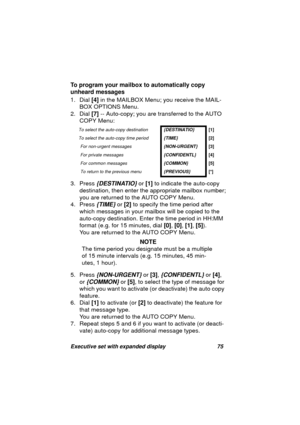 Page 77Executive set with expanded display 75
To program your mailbox to automatically copy 
unheard messages
1. Dial [4] in the MAILBOX Menu; you receive the MAIL-
BOX OPTIONS Menu.
2. Dial [7] -- Auto-copy; you are transferred to the AUTO 
COPY Menu:
3. Press 
{DESTINATIO} or [1] to indicate the auto-copy 
destination, then enter the appropriate mailbox number;
you are returned to the AUTO COPY Menu.
4. Press 
{TIME} or [2] to specify the time period after 
which messa
ges in your mailbox will be copied to...