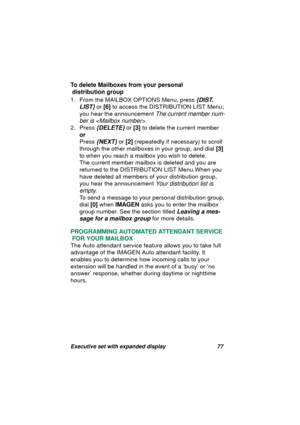 Page 79Executive set with expanded display 77
To delete Mailboxes from your personal
 distribution group
1. From the MAILBOX OPTIONS Menu, press 
{DIST. 
LIST}
 or [6] to access the DISTRIBUTION LIST Menu;
you hear the announcement 
The current member num-
ber is 
.
2. Press
 {DELETE} or [3] to delete the current member
or
Press 
{NEXT} or [2] (repeatedly if necessary) to scroll 
throu
gh the other mailboxes in your group, and dial [3] 
to when you reach a mailbox you wish to delete.
The current member mailbox...