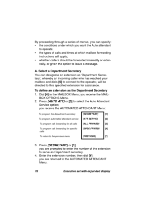 Page 8078 Executive set with expanded display
By proceeding through a series of menus, you can specify:
• the conditions under which you want the Auto attendant 
to operate; 
• the types of calls and times at which mailbox forwardin
g 
instructions will apply;
• whether callers should be forwarded internally or exter-
nally, or 
given the option to leave a message.
A. Select a Department Secretary
You can desi
gnate an extension as ‘Department Secre-
tary’, whereby an incomin
g caller who has reached your...