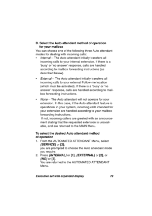 Page 81Executive set with expanded display 79
B. Select the Auto attendant method of operation 
for your mailbox
You can choose one of the followin
g three Auto attendant 
modes for dealin
g with incoming calls:
•
Internal -- The Auto attendant initially transfers all 
incomin
g calls to your internal extension. If there is a 
‘busy’ or ‘no answer’ response, calls are handled 
accordin
g to mailbox forwarding instructions (as 
described below).
•
External -- The Auto attendant initially transfers all 
incomin
g...