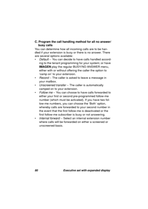 Page 8280 Executive set with expanded display
C. Program the call handling method for all no answer/
busy calls
You can determine how all incomin
g calls are to be han-
dled if your extension is busy or there is no answer. There 
are several options available:
•
Default -- You can decide to have calls handled accord-
in
g to the tenant programming for your system; or have 
IMAGEN play the re
gular BUSY/NO ANSWER menu, 
either with or without offerin
g the caller the option to 
‘camp on’ to your extension.
•...