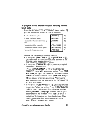 Page 83Executive set with expanded display 81
To program the no answer/busy call handling method 
for all calls
1. From the AUTOMATED ATTENDANT Menu, select [3];
you are transferred to the OPERATION Menu:
2. Choose the desired call handlin
g method. 
• If you press 
{RECORD} or [2], or {UNSCRN} or [3], 
your selection is saved, and you are returned to the 
AUTOMATED ATTENDANT Menu.
• If you press 
{DEFAULT} or [1] -- you are prompted 
to select a 
Default option.
 Press 
{ENABL CAMP} or [1] for the BUSY/NO...