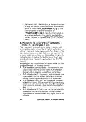 Page 8482 Executive set with expanded display
• If you press {INT FRWARD} or [5], you are prompted 
to enter an 
internal extension number. You are then 
asked to select either 
{SCREENED} or [1], to have 
calls forwarded on a screened basis, or 
{UNSCREENED} or [2] to have them forwarded on 
an unscreened basis. After makin
g your selection, 
you are returned to the AUTOMATED ATTENDANT 
Menu.
D. Program the no answer and busy call handling 
method for specific types of calls
You may decide you would prefer...