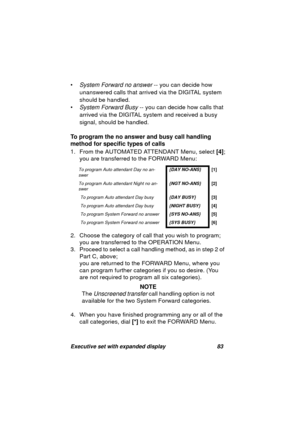 Page 85Executive set with expanded display 83
•System Forward no answer -- you can decide how 
unanswered calls that arrived via the DIGITAL system 
should be handled.
•
System Forward Busy -- you can decide how calls that 
arrived via the DIGITAL system and received a busy 
si
gnal, should be handled.
To program the no answer and busy call handling 
method for specific types of calls
1. From the AUTOMATED ATTENDANT Menu, select [4];
you are transferred to the FORWARD Menu:
2. Choose the cate
gory of call that...