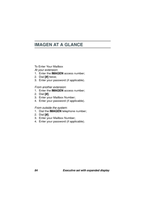 Page 8684 Executive set with expanded display
IMAGEN AT A GLANCE
To Enter Your Mailbox
At your extension:
1. Enter the IMAGEN access number;
2. Dial [#] twice;
3. Enter your password (if applicable).
From another extension:
1. Enter the IMAGEN access number;
2. Dial 
[#];
3. Enter your Mailbox Number;
4. Enter your password (if applicable).
From outside the system:
1. Dial the IMAGEN telephone number;
2. Dial [#];
3. Enter your Mailbox Number;
4. Enter your password (if applicable). 