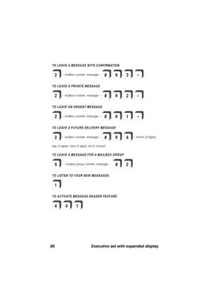 Page 8886 Executive set with expanded display
TOLEAVE A MESSAGEWITHCONFIRMATION
TO LEAVE A PRIVATE MESSAGE
TO LEAVE AN URGENT MESSAGE
TO LEAVE A FUTURE DELIVERY MESSAGE
2
2
2
2
-- m ailbox num ber, m essage--
-- m ailbox num ber, m essa
ge--
-- m ailbox num ber, m essa
ge--
-- m ailbox num ber, m essa
ge--
day (2 di
gits ), tim e (4 d igits, 24 hr. form at)--month(2di
gits ),
#63*
#
#
#
6
6
62*
1
4
*
TO LEAVE A MESSAGE FOR A MAILBOX GROUP
TO LISTEN TO YOUR NEW MESSAGES
TO ACTIVATE MESSAGE HEADER FEATURE
5
1...
