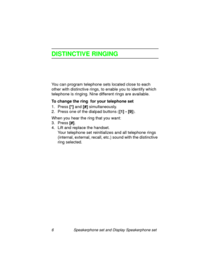 Page 116 Speakerphone set and Display Speakerphone set
DISTINCTIVE RINGING
You can program telephone sets located close to each 
other with distinctive rin
gs, to enable you to identify which 
telephone is rin
ging. Nine different rings are available.
To change the ring  for your telephone set
1. Press [*]
 and [#]
 simultaneously.
2. Press one of the dialpad buttons ([1] - [9]
).
When you hear the rin
g that you want:
3. Press [#]
.
4. Lift and replace the handset.
Your telephone set reinitializes and all...
