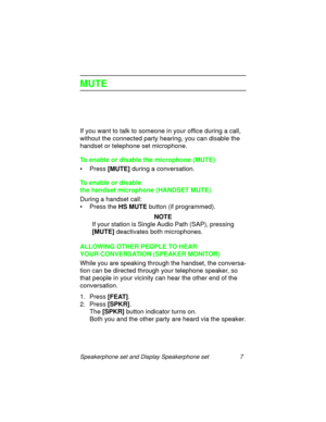 Page 12Speakerphone set and Display Speakerphone set 7
MUTE
If you want to talk to someone in your office during a call, 
without the connected party hearin
g, you can disable the 
handset or telephone set microphone.
To enable or disable the microphone (MUTE)
• Press [MUTE]
 durin
g a conversation.
To enable or disable 
the handset microphone (HANDSET MUTE)
Durin
g a handset call:
• Press the HS MUTE 
button (if pro
grammed).
NOTE
If your station is Sin
gle Audio Path (SAP), pressing 
[MUTE] 
deactivates both...