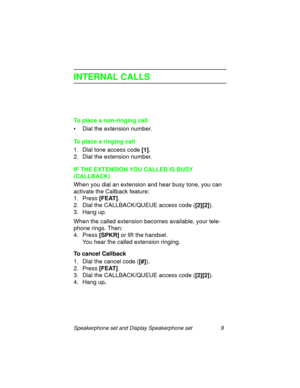 Page 14Speakerphone set and Display Speakerphone set 9
INTERNAL CALLS
To place a non-ringing call
• Dial the extension number.
To place a ringing call
1. Dial tone access code [1]
.
2. Dial the extension number.
IF THE EXTENSION YOU CALLED IS BUSY 
(CALLBACK)
When you dial an extension and hear busy tone, you can 
activate the Callback feature:
1. Press [FEAT]
.
2. Dial the CALLBACK/QUEUE access code ([2][2]
).
3. Han
g up.
When the called extension becomes available, your tele-
phone rin
gs. Then:
4. Press...