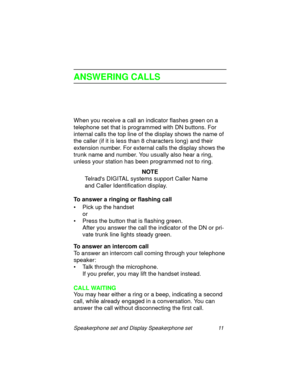 Page 16Speakerphone set and Display Speakerphone set 11
ANSWERING CALLS
When you receive a call an indicator flashes green on a 
telephone set that is pro
grammed with DN buttons. For 
internal calls the top line of the display shows the name of 
the caller (if it is less than 8 characters lon
g) and their 
extension number. For external calls the display shows the 
trunk name and number. You usually also hear a rin
g, 
unless your station has been pro
grammed not to ring.
NOTE
Telrads DIGITAL systems support...