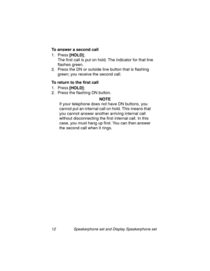 Page 1712 Speakerphone set and Display Speakerphone set
To answer a second call 
1. Press [HOLD]
;
The first call is put on hold. The indicator for that line 
flashes 
green. 
2. Press the DN or outside line button that is flashin
g 
green; you receive the second call.
To return to the first call
1. Press [HOLD]
;
2. Press the flashin
g DN button.
NOTE
If your telephone does not have DN buttons, you 
cannot put an internal call on hold. This means that 
you cannot answer another arrivin
g internal call 
without...
